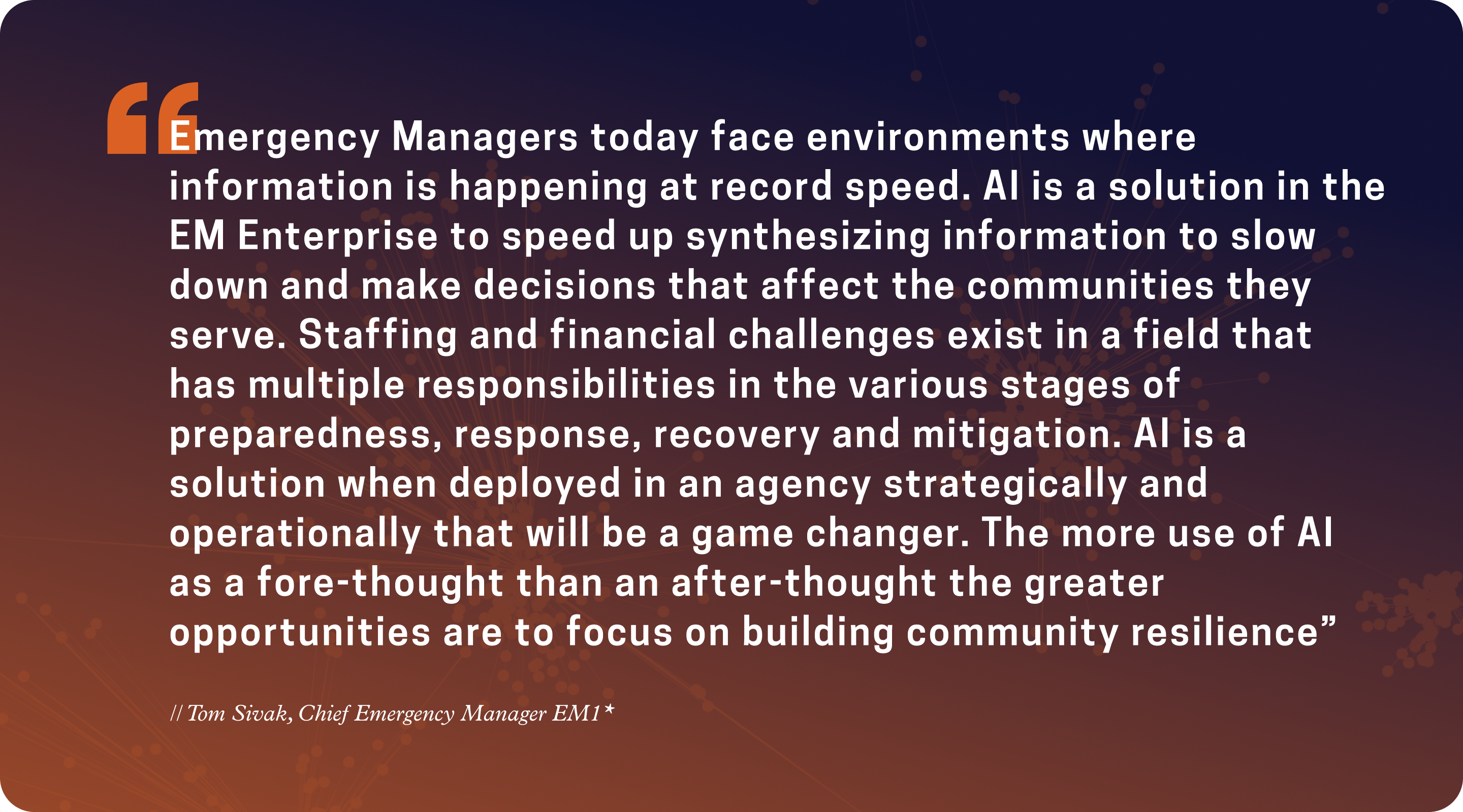 “Emergency Managers today face environments where information is happening at record speed. AI is a solution in the Emergency Management Enterprise to speed up synthesizing information to slow down and make decisions that affect the communities...